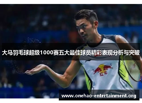 大马羽毛球超级1000赛五大最佳球员精彩表现分析与突破